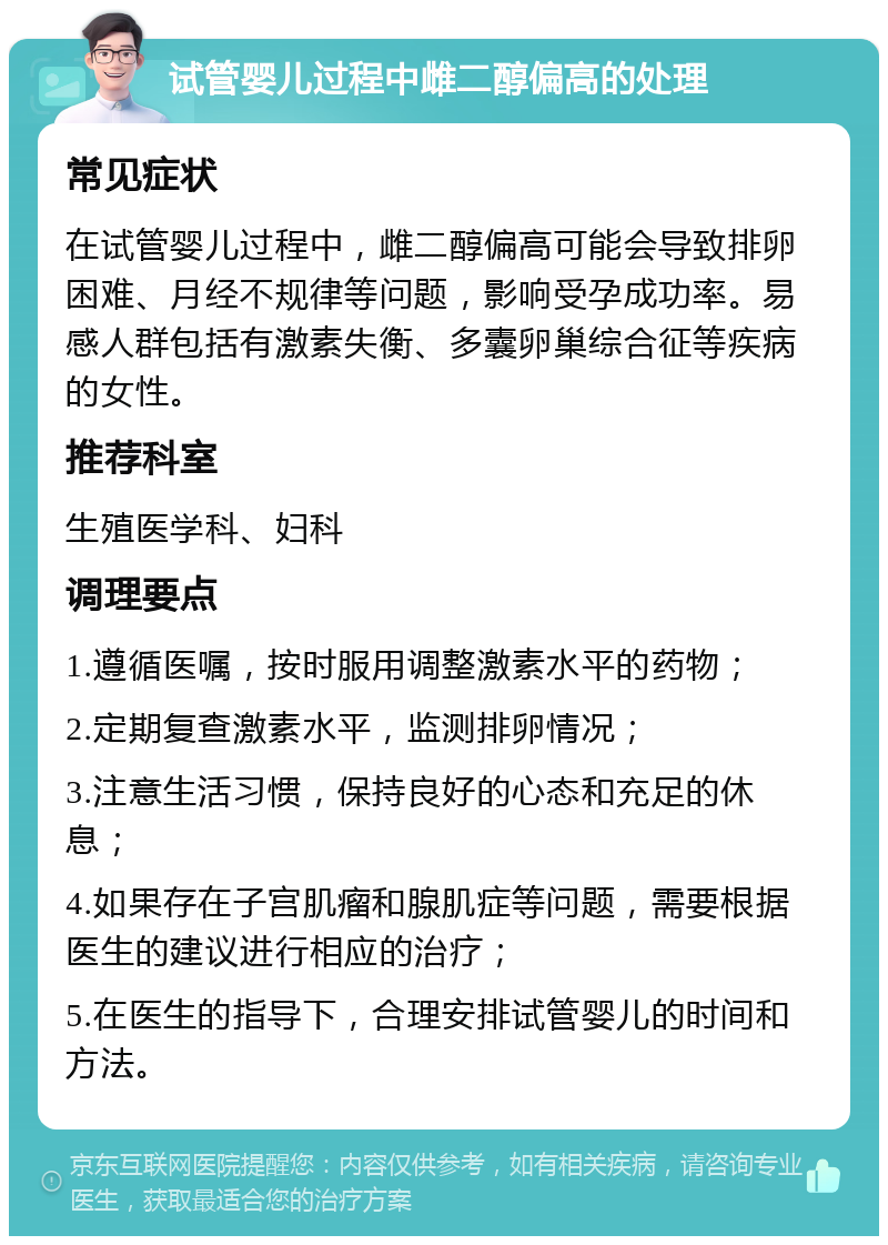 试管婴儿过程中雌二醇偏高的处理 常见症状 在试管婴儿过程中，雌二醇偏高可能会导致排卵困难、月经不规律等问题，影响受孕成功率。易感人群包括有激素失衡、多囊卵巢综合征等疾病的女性。 推荐科室 生殖医学科、妇科 调理要点 1.遵循医嘱，按时服用调整激素水平的药物； 2.定期复查激素水平，监测排卵情况； 3.注意生活习惯，保持良好的心态和充足的休息； 4.如果存在子宫肌瘤和腺肌症等问题，需要根据医生的建议进行相应的治疗； 5.在医生的指导下，合理安排试管婴儿的时间和方法。