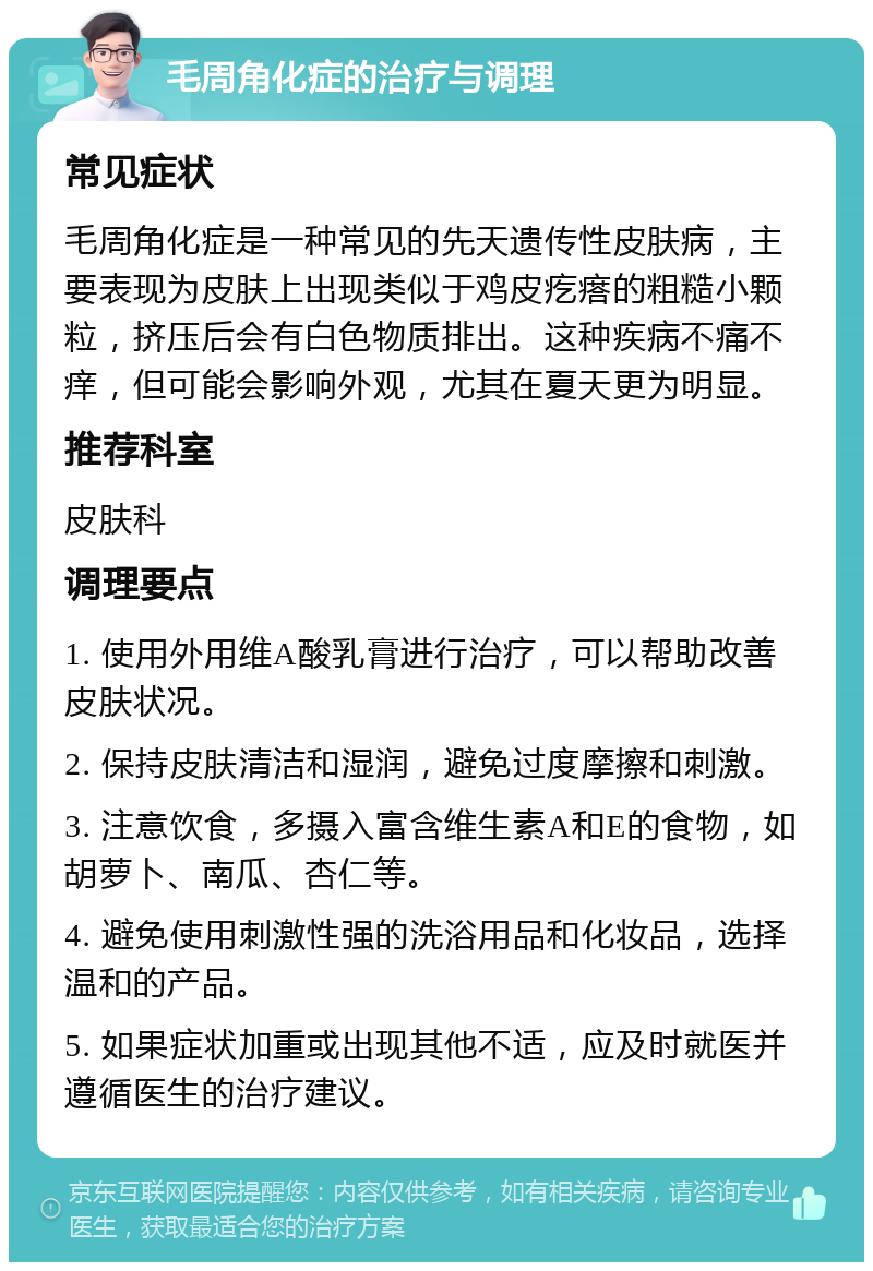 毛周角化症的治疗与调理 常见症状 毛周角化症是一种常见的先天遗传性皮肤病，主要表现为皮肤上出现类似于鸡皮疙瘩的粗糙小颗粒，挤压后会有白色物质排出。这种疾病不痛不痒，但可能会影响外观，尤其在夏天更为明显。 推荐科室 皮肤科 调理要点 1. 使用外用维A酸乳膏进行治疗，可以帮助改善皮肤状况。 2. 保持皮肤清洁和湿润，避免过度摩擦和刺激。 3. 注意饮食，多摄入富含维生素A和E的食物，如胡萝卜、南瓜、杏仁等。 4. 避免使用刺激性强的洗浴用品和化妆品，选择温和的产品。 5. 如果症状加重或出现其他不适，应及时就医并遵循医生的治疗建议。