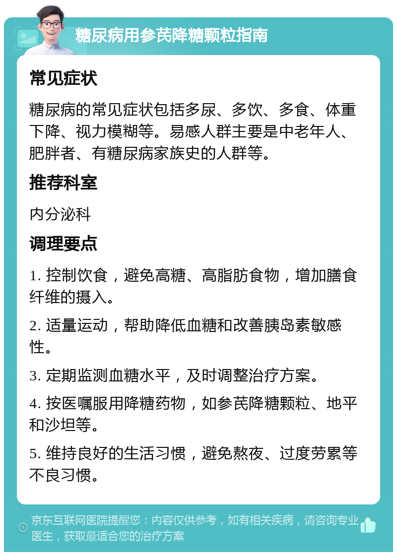 糖尿病用参芪降糖颗粒指南 常见症状 糖尿病的常见症状包括多尿、多饮、多食、体重下降、视力模糊等。易感人群主要是中老年人、肥胖者、有糖尿病家族史的人群等。 推荐科室 内分泌科 调理要点 1. 控制饮食，避免高糖、高脂肪食物，增加膳食纤维的摄入。 2. 适量运动，帮助降低血糖和改善胰岛素敏感性。 3. 定期监测血糖水平，及时调整治疗方案。 4. 按医嘱服用降糖药物，如参芪降糖颗粒、地平和沙坦等。 5. 维持良好的生活习惯，避免熬夜、过度劳累等不良习惯。