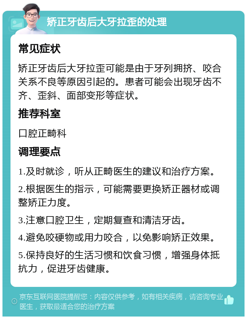 矫正牙齿后大牙拉歪的处理 常见症状 矫正牙齿后大牙拉歪可能是由于牙列拥挤、咬合关系不良等原因引起的。患者可能会出现牙齿不齐、歪斜、面部变形等症状。 推荐科室 口腔正畸科 调理要点 1.及时就诊，听从正畸医生的建议和治疗方案。 2.根据医生的指示，可能需要更换矫正器材或调整矫正力度。 3.注意口腔卫生，定期复查和清洁牙齿。 4.避免咬硬物或用力咬合，以免影响矫正效果。 5.保持良好的生活习惯和饮食习惯，增强身体抵抗力，促进牙齿健康。