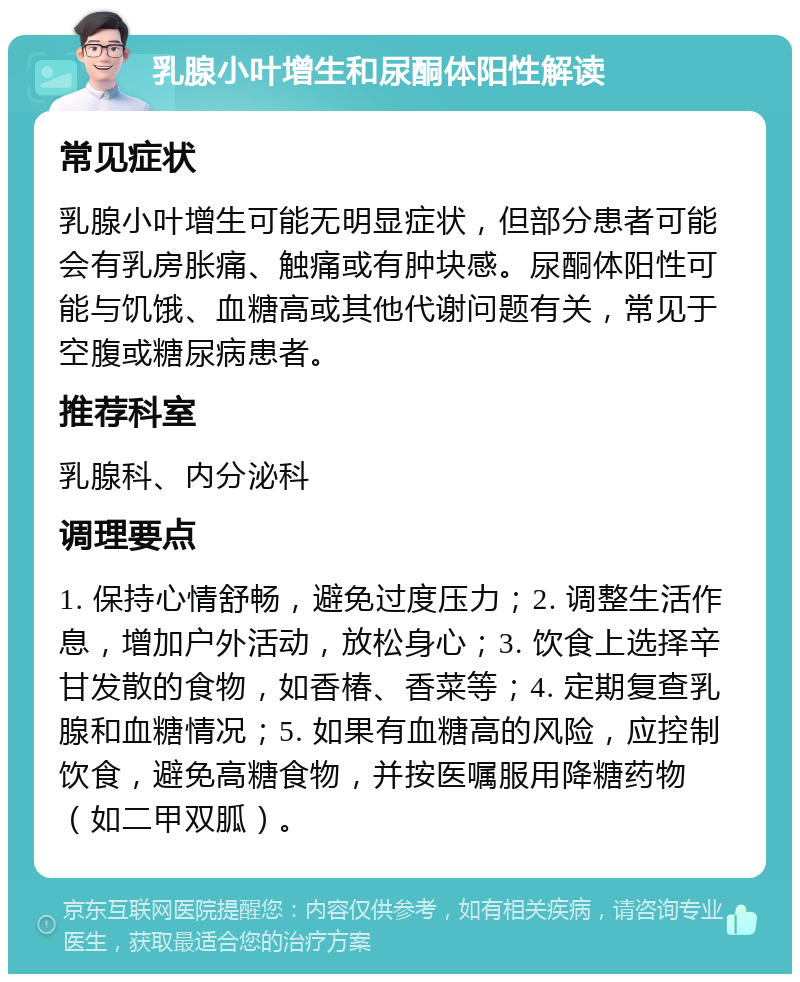 乳腺小叶增生和尿酮体阳性解读 常见症状 乳腺小叶增生可能无明显症状，但部分患者可能会有乳房胀痛、触痛或有肿块感。尿酮体阳性可能与饥饿、血糖高或其他代谢问题有关，常见于空腹或糖尿病患者。 推荐科室 乳腺科、内分泌科 调理要点 1. 保持心情舒畅，避免过度压力；2. 调整生活作息，增加户外活动，放松身心；3. 饮食上选择辛甘发散的食物，如香椿、香菜等；4. 定期复查乳腺和血糖情况；5. 如果有血糖高的风险，应控制饮食，避免高糖食物，并按医嘱服用降糖药物（如二甲双胍）。