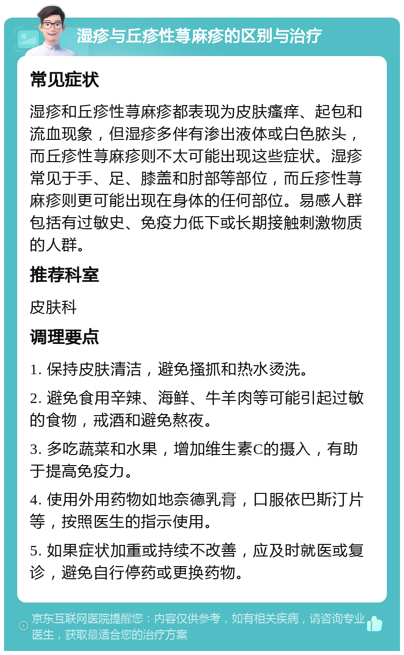 湿疹与丘疹性荨麻疹的区别与治疗 常见症状 湿疹和丘疹性荨麻疹都表现为皮肤瘙痒、起包和流血现象，但湿疹多伴有渗出液体或白色脓头，而丘疹性荨麻疹则不太可能出现这些症状。湿疹常见于手、足、膝盖和肘部等部位，而丘疹性荨麻疹则更可能出现在身体的任何部位。易感人群包括有过敏史、免疫力低下或长期接触刺激物质的人群。 推荐科室 皮肤科 调理要点 1. 保持皮肤清洁，避免搔抓和热水烫洗。 2. 避免食用辛辣、海鲜、牛羊肉等可能引起过敏的食物，戒酒和避免熬夜。 3. 多吃蔬菜和水果，增加维生素C的摄入，有助于提高免疫力。 4. 使用外用药物如地奈德乳膏，口服依巴斯汀片等，按照医生的指示使用。 5. 如果症状加重或持续不改善，应及时就医或复诊，避免自行停药或更换药物。