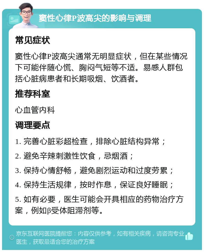 窦性心律P波高尖的影响与调理 常见症状 窦性心律P波高尖通常无明显症状，但在某些情况下可能伴随心慌、胸闷气短等不适。易感人群包括心脏病患者和长期吸烟、饮酒者。 推荐科室 心血管内科 调理要点 1. 完善心脏彩超检查，排除心脏结构异常； 2. 避免辛辣刺激性饮食，忌烟酒； 3. 保持心情舒畅，避免剧烈运动和过度劳累； 4. 保持生活规律，按时作息，保证良好睡眠； 5. 如有必要，医生可能会开具相应的药物治疗方案，例如β受体阻滞剂等。