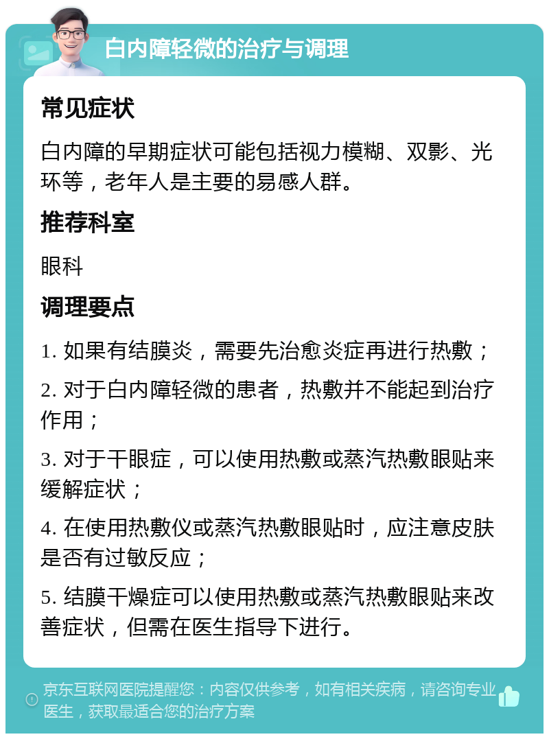 白内障轻微的治疗与调理 常见症状 白内障的早期症状可能包括视力模糊、双影、光环等，老年人是主要的易感人群。 推荐科室 眼科 调理要点 1. 如果有结膜炎，需要先治愈炎症再进行热敷； 2. 对于白内障轻微的患者，热敷并不能起到治疗作用； 3. 对于干眼症，可以使用热敷或蒸汽热敷眼贴来缓解症状； 4. 在使用热敷仪或蒸汽热敷眼贴时，应注意皮肤是否有过敏反应； 5. 结膜干燥症可以使用热敷或蒸汽热敷眼贴来改善症状，但需在医生指导下进行。