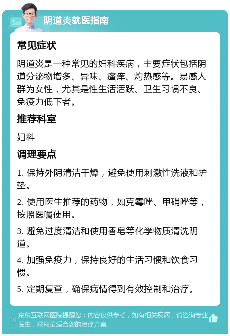 阴道炎就医指南 常见症状 阴道炎是一种常见的妇科疾病，主要症状包括阴道分泌物增多、异味、瘙痒、灼热感等。易感人群为女性，尤其是性生活活跃、卫生习惯不良、免疫力低下者。 推荐科室 妇科 调理要点 1. 保持外阴清洁干燥，避免使用刺激性洗液和护垫。 2. 使用医生推荐的药物，如克霉唑、甲硝唑等，按照医嘱使用。 3. 避免过度清洁和使用香皂等化学物质清洗阴道。 4. 加强免疫力，保持良好的生活习惯和饮食习惯。 5. 定期复查，确保病情得到有效控制和治疗。