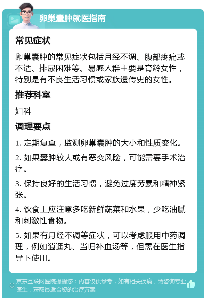 卵巢囊肿就医指南 常见症状 卵巢囊肿的常见症状包括月经不调、腹部疼痛或不适、排尿困难等。易感人群主要是育龄女性，特别是有不良生活习惯或家族遗传史的女性。 推荐科室 妇科 调理要点 1. 定期复查，监测卵巢囊肿的大小和性质变化。 2. 如果囊肿较大或有恶变风险，可能需要手术治疗。 3. 保持良好的生活习惯，避免过度劳累和精神紧张。 4. 饮食上应注意多吃新鲜蔬菜和水果，少吃油腻和刺激性食物。 5. 如果有月经不调等症状，可以考虑服用中药调理，例如逍遥丸、当归补血汤等，但需在医生指导下使用。