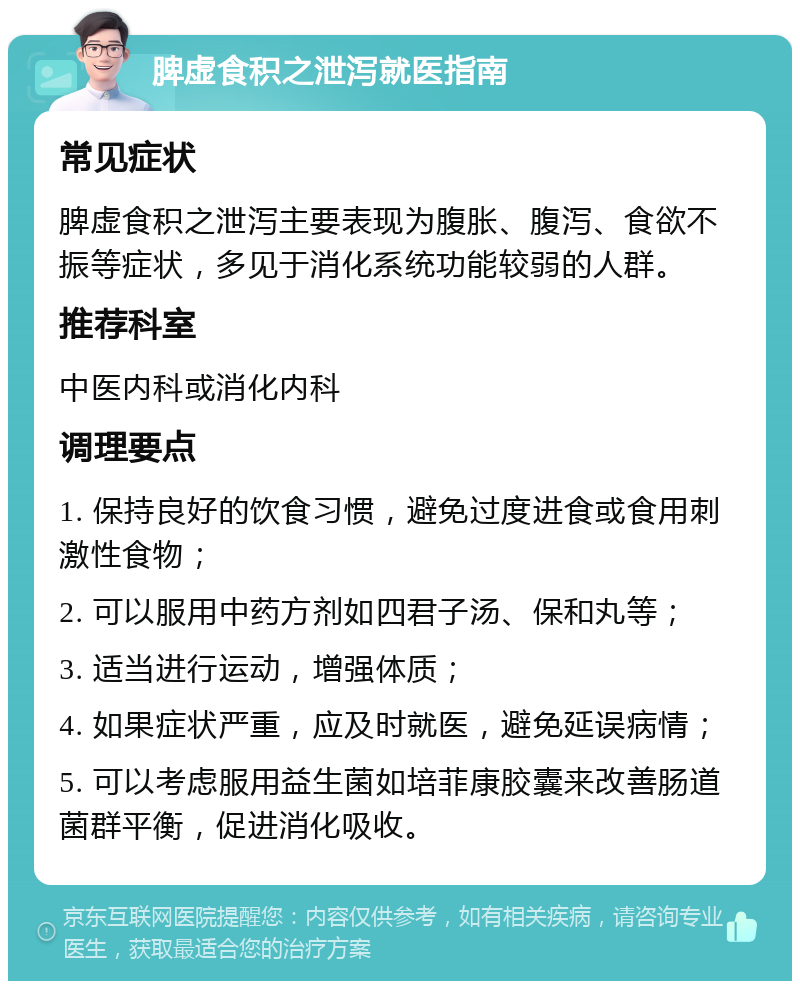 脾虚食积之泄泻就医指南 常见症状 脾虚食积之泄泻主要表现为腹胀、腹泻、食欲不振等症状，多见于消化系统功能较弱的人群。 推荐科室 中医内科或消化内科 调理要点 1. 保持良好的饮食习惯，避免过度进食或食用刺激性食物； 2. 可以服用中药方剂如四君子汤、保和丸等； 3. 适当进行运动，增强体质； 4. 如果症状严重，应及时就医，避免延误病情； 5. 可以考虑服用益生菌如培菲康胶囊来改善肠道菌群平衡，促进消化吸收。