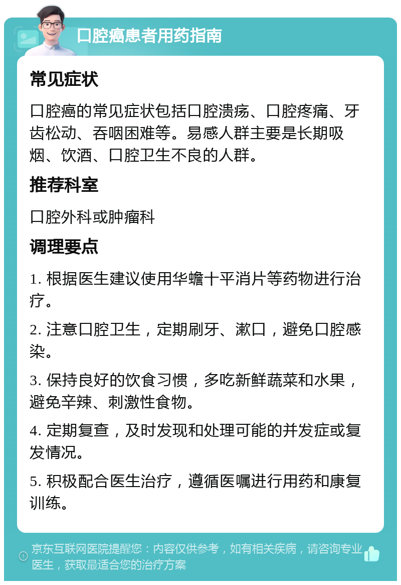 口腔癌患者用药指南 常见症状 口腔癌的常见症状包括口腔溃疡、口腔疼痛、牙齿松动、吞咽困难等。易感人群主要是长期吸烟、饮酒、口腔卫生不良的人群。 推荐科室 口腔外科或肿瘤科 调理要点 1. 根据医生建议使用华蟾十平消片等药物进行治疗。 2. 注意口腔卫生，定期刷牙、漱口，避免口腔感染。 3. 保持良好的饮食习惯，多吃新鲜蔬菜和水果，避免辛辣、刺激性食物。 4. 定期复查，及时发现和处理可能的并发症或复发情况。 5. 积极配合医生治疗，遵循医嘱进行用药和康复训练。