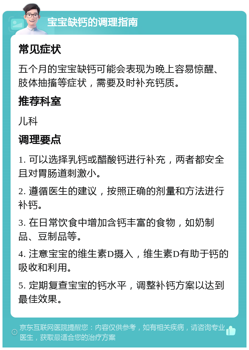 宝宝缺钙的调理指南 常见症状 五个月的宝宝缺钙可能会表现为晚上容易惊醒、肢体抽搐等症状，需要及时补充钙质。 推荐科室 儿科 调理要点 1. 可以选择乳钙或醋酸钙进行补充，两者都安全且对胃肠道刺激小。 2. 遵循医生的建议，按照正确的剂量和方法进行补钙。 3. 在日常饮食中增加含钙丰富的食物，如奶制品、豆制品等。 4. 注意宝宝的维生素D摄入，维生素D有助于钙的吸收和利用。 5. 定期复查宝宝的钙水平，调整补钙方案以达到最佳效果。