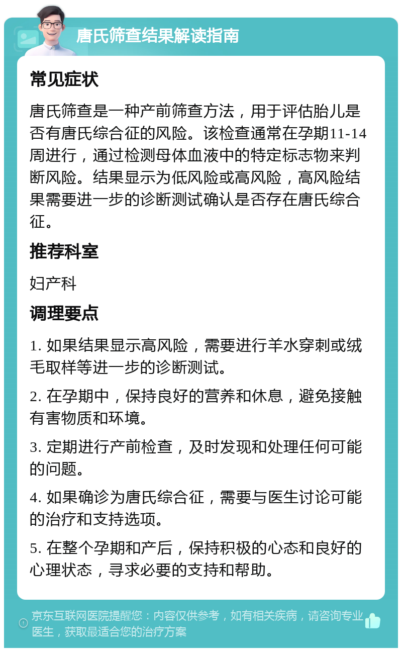 唐氏筛查结果解读指南 常见症状 唐氏筛查是一种产前筛查方法，用于评估胎儿是否有唐氏综合征的风险。该检查通常在孕期11-14周进行，通过检测母体血液中的特定标志物来判断风险。结果显示为低风险或高风险，高风险结果需要进一步的诊断测试确认是否存在唐氏综合征。 推荐科室 妇产科 调理要点 1. 如果结果显示高风险，需要进行羊水穿刺或绒毛取样等进一步的诊断测试。 2. 在孕期中，保持良好的营养和休息，避免接触有害物质和环境。 3. 定期进行产前检查，及时发现和处理任何可能的问题。 4. 如果确诊为唐氏综合征，需要与医生讨论可能的治疗和支持选项。 5. 在整个孕期和产后，保持积极的心态和良好的心理状态，寻求必要的支持和帮助。