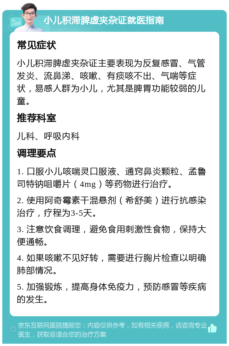 小儿积滞脾虚夹杂证就医指南 常见症状 小儿积滞脾虚夹杂证主要表现为反复感冒、气管发炎、流鼻涕、咳嗽、有痰咳不出、气喘等症状，易感人群为小儿，尤其是脾胃功能较弱的儿童。 推荐科室 儿科、呼吸内科 调理要点 1. 口服小儿咳喘灵口服液、通窍鼻炎颗粒、孟鲁司特钠咀嚼片（4mg）等药物进行治疗。 2. 使用阿奇霉素干混悬剂（希舒美）进行抗感染治疗，疗程为3-5天。 3. 注意饮食调理，避免食用刺激性食物，保持大便通畅。 4. 如果咳嗽不见好转，需要进行胸片检查以明确肺部情况。 5. 加强锻炼，提高身体免疫力，预防感冒等疾病的发生。