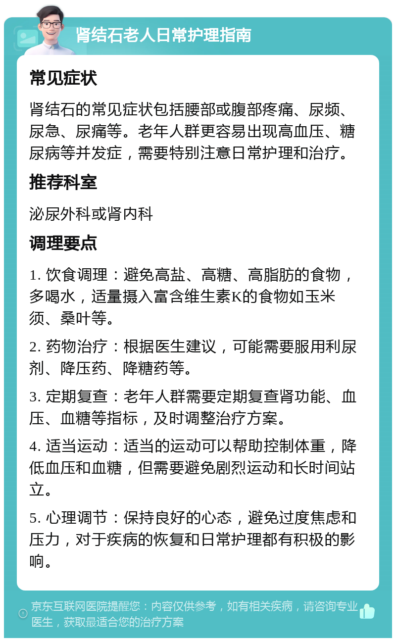 肾结石老人日常护理指南 常见症状 肾结石的常见症状包括腰部或腹部疼痛、尿频、尿急、尿痛等。老年人群更容易出现高血压、糖尿病等并发症，需要特别注意日常护理和治疗。 推荐科室 泌尿外科或肾内科 调理要点 1. 饮食调理：避免高盐、高糖、高脂肪的食物，多喝水，适量摄入富含维生素K的食物如玉米须、桑叶等。 2. 药物治疗：根据医生建议，可能需要服用利尿剂、降压药、降糖药等。 3. 定期复查：老年人群需要定期复查肾功能、血压、血糖等指标，及时调整治疗方案。 4. 适当运动：适当的运动可以帮助控制体重，降低血压和血糖，但需要避免剧烈运动和长时间站立。 5. 心理调节：保持良好的心态，避免过度焦虑和压力，对于疾病的恢复和日常护理都有积极的影响。