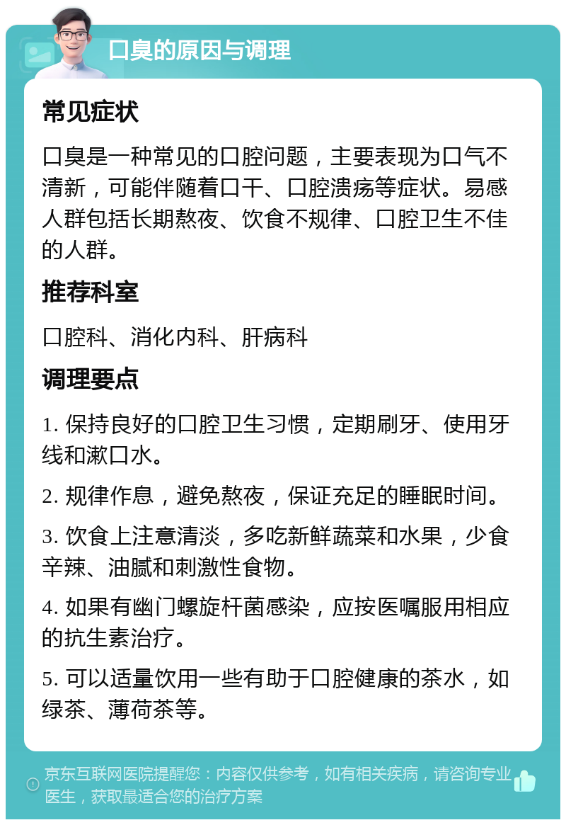 口臭的原因与调理 常见症状 口臭是一种常见的口腔问题，主要表现为口气不清新，可能伴随着口干、口腔溃疡等症状。易感人群包括长期熬夜、饮食不规律、口腔卫生不佳的人群。 推荐科室 口腔科、消化内科、肝病科 调理要点 1. 保持良好的口腔卫生习惯，定期刷牙、使用牙线和漱口水。 2. 规律作息，避免熬夜，保证充足的睡眠时间。 3. 饮食上注意清淡，多吃新鲜蔬菜和水果，少食辛辣、油腻和刺激性食物。 4. 如果有幽门螺旋杆菌感染，应按医嘱服用相应的抗生素治疗。 5. 可以适量饮用一些有助于口腔健康的茶水，如绿茶、薄荷茶等。