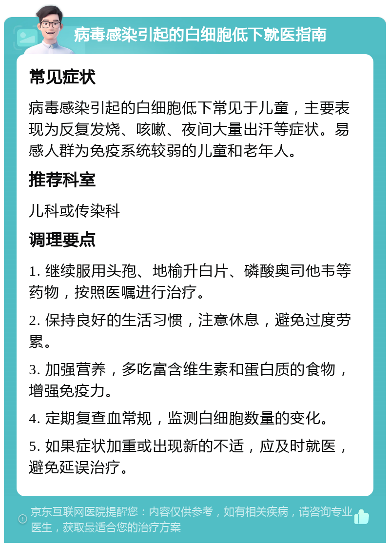 病毒感染引起的白细胞低下就医指南 常见症状 病毒感染引起的白细胞低下常见于儿童，主要表现为反复发烧、咳嗽、夜间大量出汗等症状。易感人群为免疫系统较弱的儿童和老年人。 推荐科室 儿科或传染科 调理要点 1. 继续服用头孢、地榆升白片、磷酸奥司他韦等药物，按照医嘱进行治疗。 2. 保持良好的生活习惯，注意休息，避免过度劳累。 3. 加强营养，多吃富含维生素和蛋白质的食物，增强免疫力。 4. 定期复查血常规，监测白细胞数量的变化。 5. 如果症状加重或出现新的不适，应及时就医，避免延误治疗。