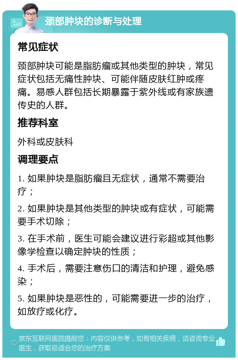 颈部肿块的诊断与处理 常见症状 颈部肿块可能是脂肪瘤或其他类型的肿块，常见症状包括无痛性肿块、可能伴随皮肤红肿或疼痛。易感人群包括长期暴露于紫外线或有家族遗传史的人群。 推荐科室 外科或皮肤科 调理要点 1. 如果肿块是脂肪瘤且无症状，通常不需要治疗； 2. 如果肿块是其他类型的肿块或有症状，可能需要手术切除； 3. 在手术前，医生可能会建议进行彩超或其他影像学检查以确定肿块的性质； 4. 手术后，需要注意伤口的清洁和护理，避免感染； 5. 如果肿块是恶性的，可能需要进一步的治疗，如放疗或化疗。