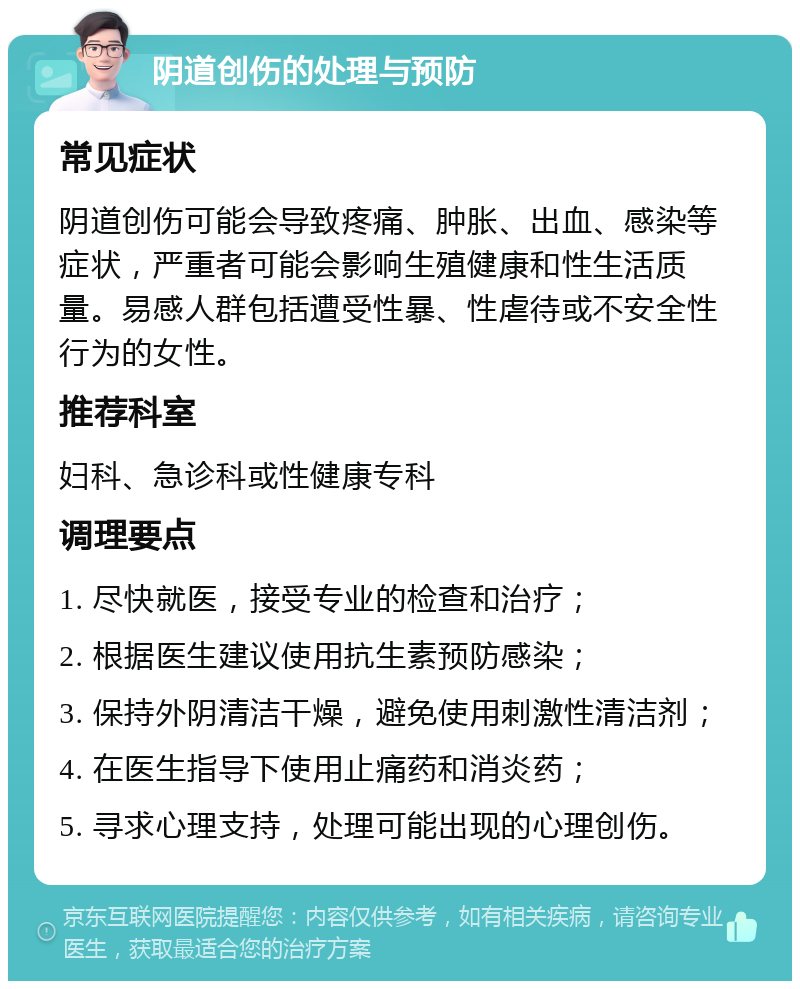 阴道创伤的处理与预防 常见症状 阴道创伤可能会导致疼痛、肿胀、出血、感染等症状，严重者可能会影响生殖健康和性生活质量。易感人群包括遭受性暴、性虐待或不安全性行为的女性。 推荐科室 妇科、急诊科或性健康专科 调理要点 1. 尽快就医，接受专业的检查和治疗； 2. 根据医生建议使用抗生素预防感染； 3. 保持外阴清洁干燥，避免使用刺激性清洁剂； 4. 在医生指导下使用止痛药和消炎药； 5. 寻求心理支持，处理可能出现的心理创伤。