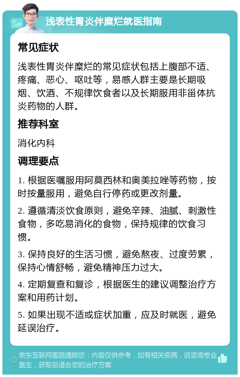 浅表性胃炎伴糜烂就医指南 常见症状 浅表性胃炎伴糜烂的常见症状包括上腹部不适、疼痛、恶心、呕吐等，易感人群主要是长期吸烟、饮酒、不规律饮食者以及长期服用非甾体抗炎药物的人群。 推荐科室 消化内科 调理要点 1. 根据医嘱服用阿莫西林和奥美拉唑等药物，按时按量服用，避免自行停药或更改剂量。 2. 遵循清淡饮食原则，避免辛辣、油腻、刺激性食物，多吃易消化的食物，保持规律的饮食习惯。 3. 保持良好的生活习惯，避免熬夜、过度劳累，保持心情舒畅，避免精神压力过大。 4. 定期复查和复诊，根据医生的建议调整治疗方案和用药计划。 5. 如果出现不适或症状加重，应及时就医，避免延误治疗。