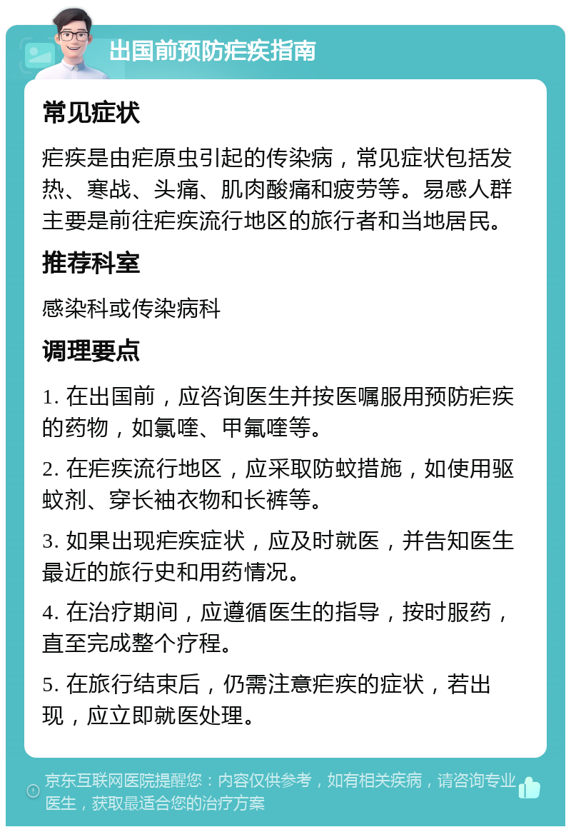 出国前预防疟疾指南 常见症状 疟疾是由疟原虫引起的传染病，常见症状包括发热、寒战、头痛、肌肉酸痛和疲劳等。易感人群主要是前往疟疾流行地区的旅行者和当地居民。 推荐科室 感染科或传染病科 调理要点 1. 在出国前，应咨询医生并按医嘱服用预防疟疾的药物，如氯喹、甲氟喹等。 2. 在疟疾流行地区，应采取防蚊措施，如使用驱蚊剂、穿长袖衣物和长裤等。 3. 如果出现疟疾症状，应及时就医，并告知医生最近的旅行史和用药情况。 4. 在治疗期间，应遵循医生的指导，按时服药，直至完成整个疗程。 5. 在旅行结束后，仍需注意疟疾的症状，若出现，应立即就医处理。