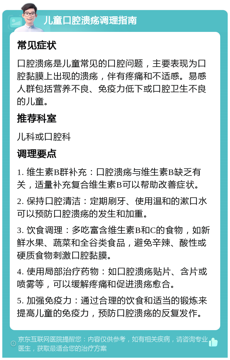 儿童口腔溃疡调理指南 常见症状 口腔溃疡是儿童常见的口腔问题，主要表现为口腔黏膜上出现的溃疡，伴有疼痛和不适感。易感人群包括营养不良、免疫力低下或口腔卫生不良的儿童。 推荐科室 儿科或口腔科 调理要点 1. 维生素B群补充：口腔溃疡与维生素B缺乏有关，适量补充复合维生素B可以帮助改善症状。 2. 保持口腔清洁：定期刷牙、使用温和的漱口水可以预防口腔溃疡的发生和加重。 3. 饮食调理：多吃富含维生素B和C的食物，如新鲜水果、蔬菜和全谷类食品，避免辛辣、酸性或硬质食物刺激口腔黏膜。 4. 使用局部治疗药物：如口腔溃疡贴片、含片或喷雾等，可以缓解疼痛和促进溃疡愈合。 5. 加强免疫力：通过合理的饮食和适当的锻炼来提高儿童的免疫力，预防口腔溃疡的反复发作。