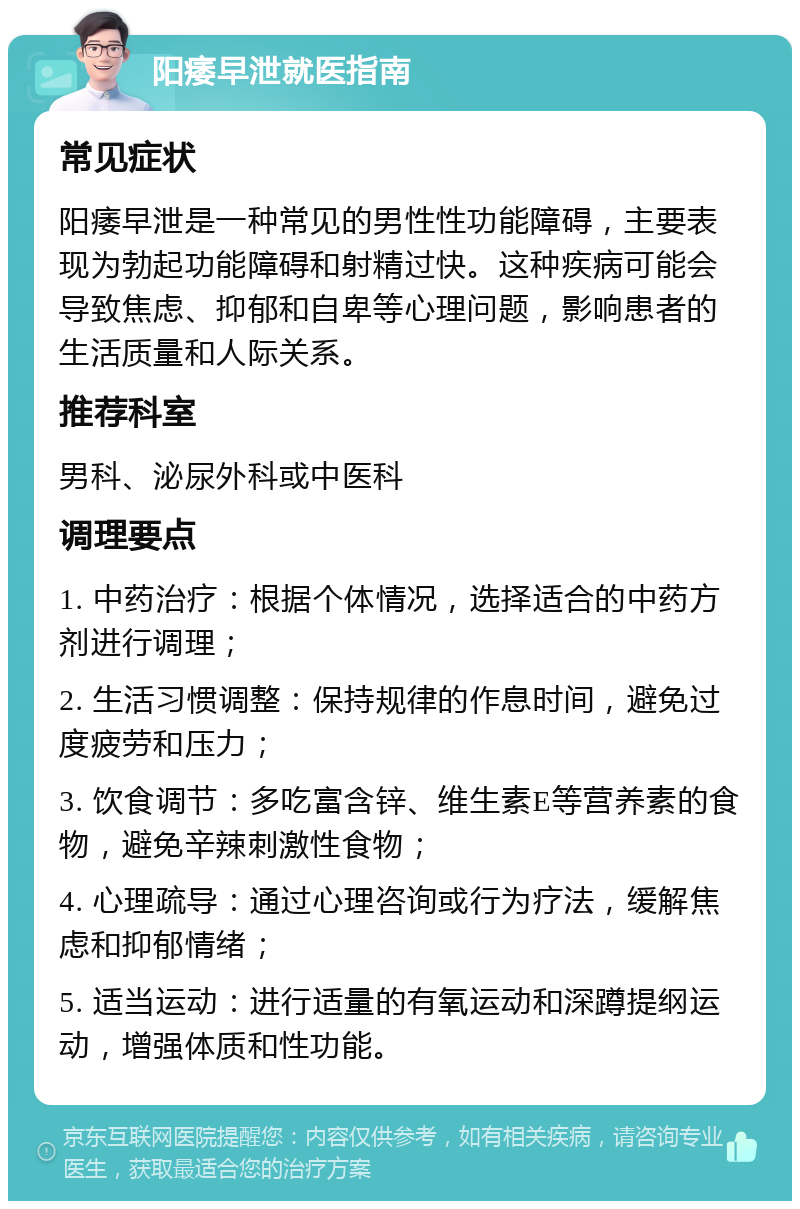 阳痿早泄就医指南 常见症状 阳痿早泄是一种常见的男性性功能障碍，主要表现为勃起功能障碍和射精过快。这种疾病可能会导致焦虑、抑郁和自卑等心理问题，影响患者的生活质量和人际关系。 推荐科室 男科、泌尿外科或中医科 调理要点 1. 中药治疗：根据个体情况，选择适合的中药方剂进行调理； 2. 生活习惯调整：保持规律的作息时间，避免过度疲劳和压力； 3. 饮食调节：多吃富含锌、维生素E等营养素的食物，避免辛辣刺激性食物； 4. 心理疏导：通过心理咨询或行为疗法，缓解焦虑和抑郁情绪； 5. 适当运动：进行适量的有氧运动和深蹲提纲运动，增强体质和性功能。