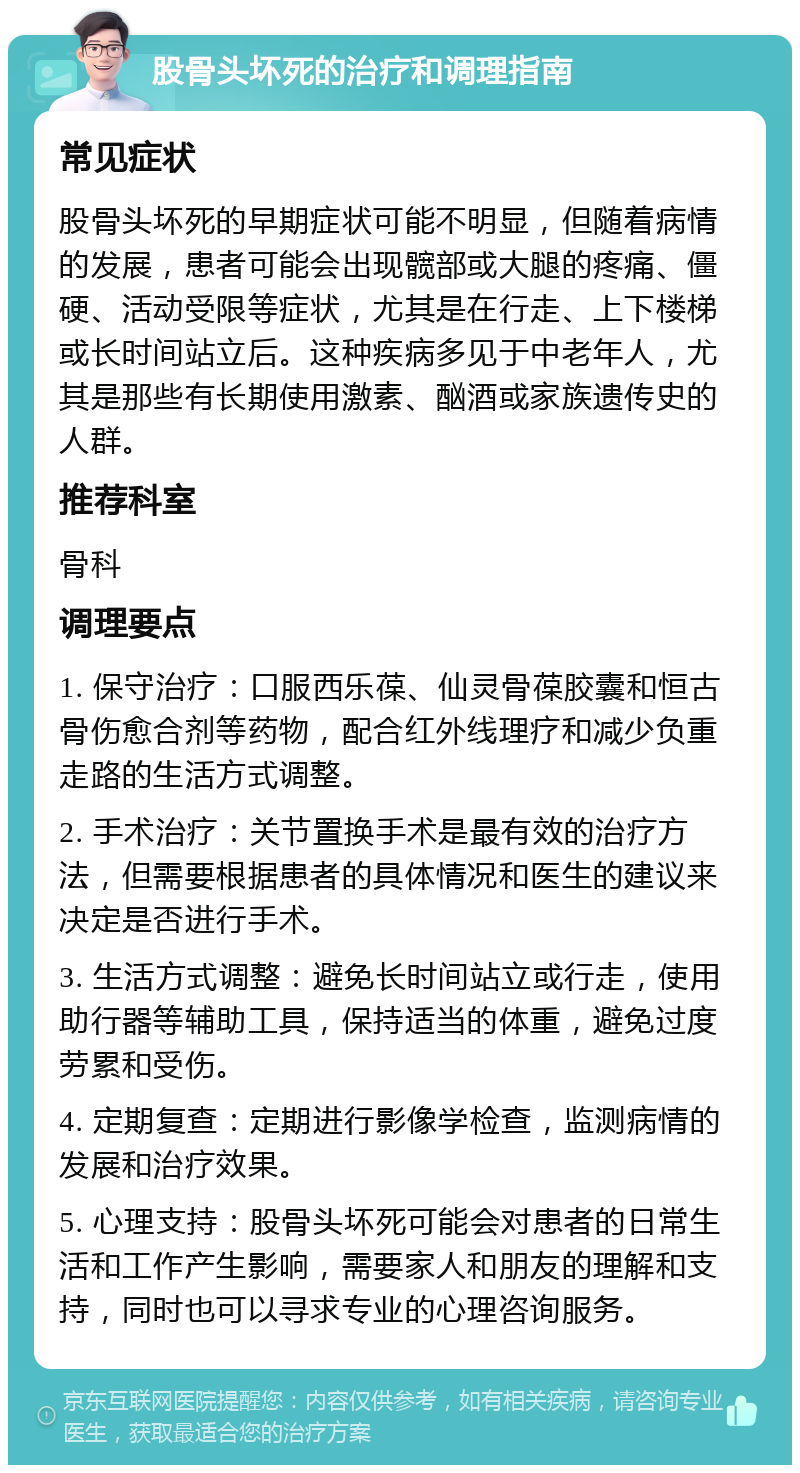 股骨头坏死的治疗和调理指南 常见症状 股骨头坏死的早期症状可能不明显，但随着病情的发展，患者可能会出现髋部或大腿的疼痛、僵硬、活动受限等症状，尤其是在行走、上下楼梯或长时间站立后。这种疾病多见于中老年人，尤其是那些有长期使用激素、酗酒或家族遗传史的人群。 推荐科室 骨科 调理要点 1. 保守治疗：口服西乐葆、仙灵骨葆胶囊和恒古骨伤愈合剂等药物，配合红外线理疗和减少负重走路的生活方式调整。 2. 手术治疗：关节置换手术是最有效的治疗方法，但需要根据患者的具体情况和医生的建议来决定是否进行手术。 3. 生活方式调整：避免长时间站立或行走，使用助行器等辅助工具，保持适当的体重，避免过度劳累和受伤。 4. 定期复查：定期进行影像学检查，监测病情的发展和治疗效果。 5. 心理支持：股骨头坏死可能会对患者的日常生活和工作产生影响，需要家人和朋友的理解和支持，同时也可以寻求专业的心理咨询服务。