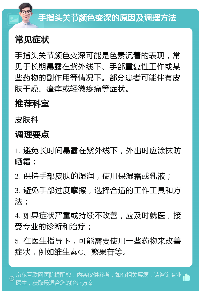 手指头关节颜色变深的原因及调理方法 常见症状 手指头关节颜色变深可能是色素沉着的表现，常见于长期暴露在紫外线下、手部重复性工作或某些药物的副作用等情况下。部分患者可能伴有皮肤干燥、瘙痒或轻微疼痛等症状。 推荐科室 皮肤科 调理要点 1. 避免长时间暴露在紫外线下，外出时应涂抹防晒霜； 2. 保持手部皮肤的湿润，使用保湿霜或乳液； 3. 避免手部过度摩擦，选择合适的工作工具和方法； 4. 如果症状严重或持续不改善，应及时就医，接受专业的诊断和治疗； 5. 在医生指导下，可能需要使用一些药物来改善症状，例如维生素C、熊果苷等。