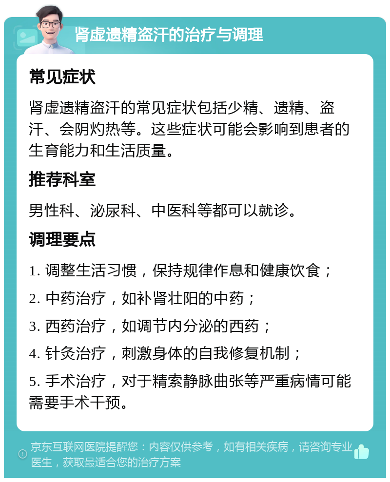 肾虚遗精盗汗的治疗与调理 常见症状 肾虚遗精盗汗的常见症状包括少精、遗精、盗汗、会阴灼热等。这些症状可能会影响到患者的生育能力和生活质量。 推荐科室 男性科、泌尿科、中医科等都可以就诊。 调理要点 1. 调整生活习惯，保持规律作息和健康饮食； 2. 中药治疗，如补肾壮阳的中药； 3. 西药治疗，如调节内分泌的西药； 4. 针灸治疗，刺激身体的自我修复机制； 5. 手术治疗，对于精索静脉曲张等严重病情可能需要手术干预。