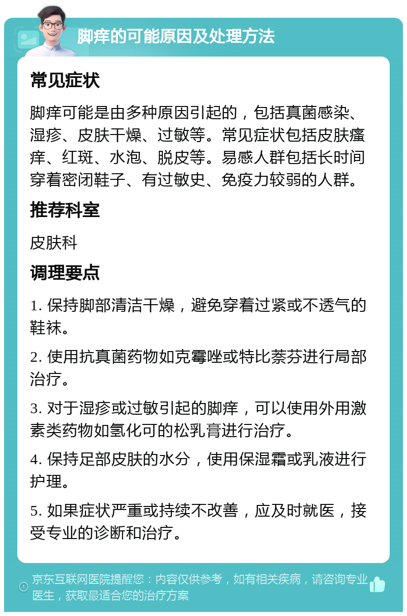 脚痒的可能原因及处理方法 常见症状 脚痒可能是由多种原因引起的，包括真菌感染、湿疹、皮肤干燥、过敏等。常见症状包括皮肤瘙痒、红斑、水泡、脱皮等。易感人群包括长时间穿着密闭鞋子、有过敏史、免疫力较弱的人群。 推荐科室 皮肤科 调理要点 1. 保持脚部清洁干燥，避免穿着过紧或不透气的鞋袜。 2. 使用抗真菌药物如克霉唑或特比萘芬进行局部治疗。 3. 对于湿疹或过敏引起的脚痒，可以使用外用激素类药物如氢化可的松乳膏进行治疗。 4. 保持足部皮肤的水分，使用保湿霜或乳液进行护理。 5. 如果症状严重或持续不改善，应及时就医，接受专业的诊断和治疗。