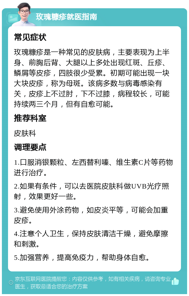 玫瑰糠疹就医指南 常见症状 玫瑰糠疹是一种常见的皮肤病，主要表现为上半身、前胸后背、大腿以上多处出现红斑、丘疹、鳞屑等皮疹，四肢很少受累。初期可能出现一块大块皮疹，称为母斑。该病多数与病毒感染有关，皮疹上不过肘，下不过膝，病程较长，可能持续两三个月，但有自愈可能。 推荐科室 皮肤科 调理要点 1.口服消银颗粒、左西替利嗪、维生素C片等药物进行治疗。 2.如果有条件，可以去医院皮肤科做UVB光疗照射，效果更好一些。 3.避免使用外涂药物，如皮炎平等，可能会加重皮疹。 4.注意个人卫生，保持皮肤清洁干燥，避免摩擦和刺激。 5.加强营养，提高免疫力，帮助身体自愈。