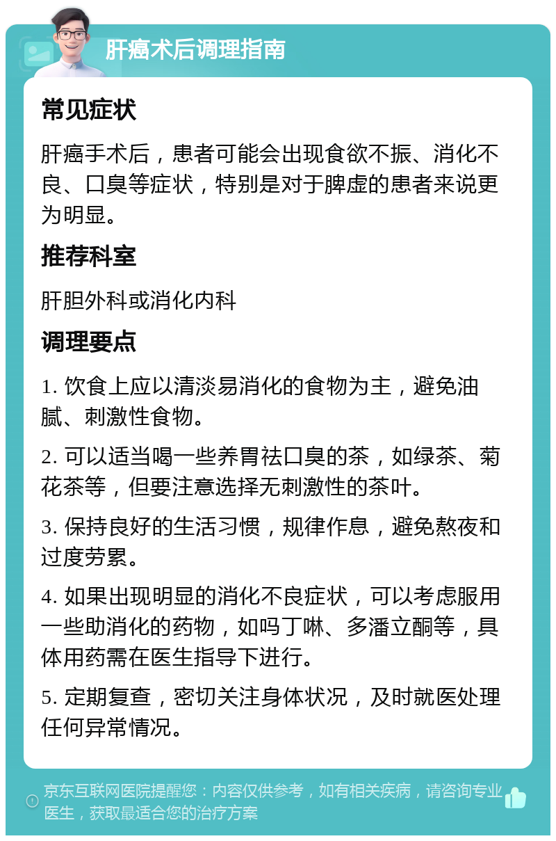 肝癌术后调理指南 常见症状 肝癌手术后，患者可能会出现食欲不振、消化不良、口臭等症状，特别是对于脾虚的患者来说更为明显。 推荐科室 肝胆外科或消化内科 调理要点 1. 饮食上应以清淡易消化的食物为主，避免油腻、刺激性食物。 2. 可以适当喝一些养胃祛口臭的茶，如绿茶、菊花茶等，但要注意选择无刺激性的茶叶。 3. 保持良好的生活习惯，规律作息，避免熬夜和过度劳累。 4. 如果出现明显的消化不良症状，可以考虑服用一些助消化的药物，如吗丁啉、多潘立酮等，具体用药需在医生指导下进行。 5. 定期复查，密切关注身体状况，及时就医处理任何异常情况。