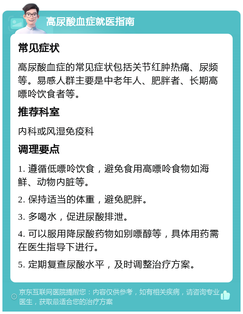 高尿酸血症就医指南 常见症状 高尿酸血症的常见症状包括关节红肿热痛、尿频等。易感人群主要是中老年人、肥胖者、长期高嘌呤饮食者等。 推荐科室 内科或风湿免疫科 调理要点 1. 遵循低嘌呤饮食，避免食用高嘌呤食物如海鲜、动物内脏等。 2. 保持适当的体重，避免肥胖。 3. 多喝水，促进尿酸排泄。 4. 可以服用降尿酸药物如别嘌醇等，具体用药需在医生指导下进行。 5. 定期复查尿酸水平，及时调整治疗方案。