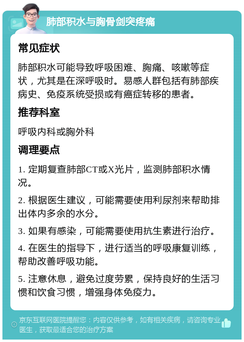 肺部积水与胸骨剑突疼痛 常见症状 肺部积水可能导致呼吸困难、胸痛、咳嗽等症状，尤其是在深呼吸时。易感人群包括有肺部疾病史、免疫系统受损或有癌症转移的患者。 推荐科室 呼吸内科或胸外科 调理要点 1. 定期复查肺部CT或X光片，监测肺部积水情况。 2. 根据医生建议，可能需要使用利尿剂来帮助排出体内多余的水分。 3. 如果有感染，可能需要使用抗生素进行治疗。 4. 在医生的指导下，进行适当的呼吸康复训练，帮助改善呼吸功能。 5. 注意休息，避免过度劳累，保持良好的生活习惯和饮食习惯，增强身体免疫力。