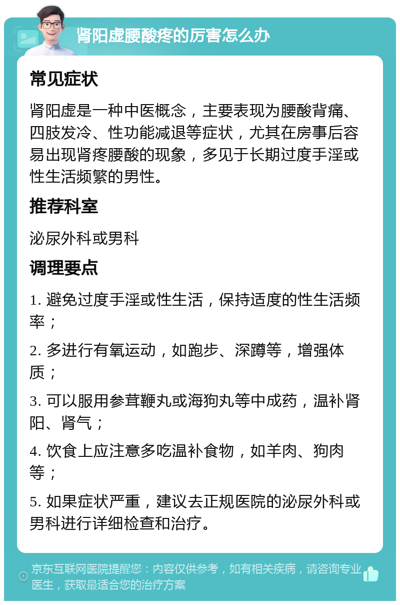 肾阳虚腰酸疼的厉害怎么办 常见症状 肾阳虚是一种中医概念，主要表现为腰酸背痛、四肢发冷、性功能减退等症状，尤其在房事后容易出现肾疼腰酸的现象，多见于长期过度手淫或性生活频繁的男性。 推荐科室 泌尿外科或男科 调理要点 1. 避免过度手淫或性生活，保持适度的性生活频率； 2. 多进行有氧运动，如跑步、深蹲等，增强体质； 3. 可以服用参茸鞭丸或海狗丸等中成药，温补肾阳、肾气； 4. 饮食上应注意多吃温补食物，如羊肉、狗肉等； 5. 如果症状严重，建议去正规医院的泌尿外科或男科进行详细检查和治疗。