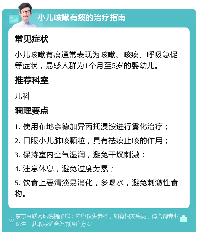 小儿咳嗽有痰的治疗指南 常见症状 小儿咳嗽有痰通常表现为咳嗽、咳痰、呼吸急促等症状，易感人群为1个月至5岁的婴幼儿。 推荐科室 儿科 调理要点 1. 使用布地奈德加异丙托溴铵进行雾化治疗； 2. 口服小儿肺咳颗粒，具有祛痰止咳的作用； 3. 保持室内空气湿润，避免干燥刺激； 4. 注意休息，避免过度劳累； 5. 饮食上要清淡易消化，多喝水，避免刺激性食物。