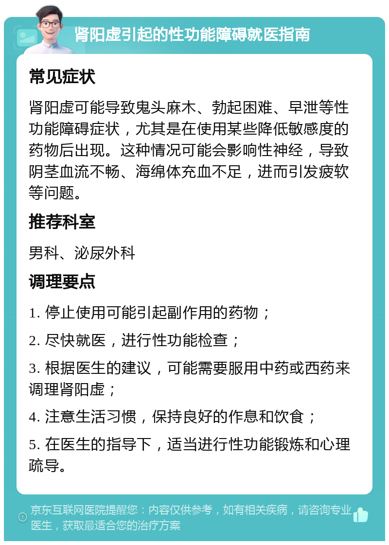 肾阳虚引起的性功能障碍就医指南 常见症状 肾阳虚可能导致鬼头麻木、勃起困难、早泄等性功能障碍症状，尤其是在使用某些降低敏感度的药物后出现。这种情况可能会影响性神经，导致阴茎血流不畅、海绵体充血不足，进而引发疲软等问题。 推荐科室 男科、泌尿外科 调理要点 1. 停止使用可能引起副作用的药物； 2. 尽快就医，进行性功能检查； 3. 根据医生的建议，可能需要服用中药或西药来调理肾阳虚； 4. 注意生活习惯，保持良好的作息和饮食； 5. 在医生的指导下，适当进行性功能锻炼和心理疏导。