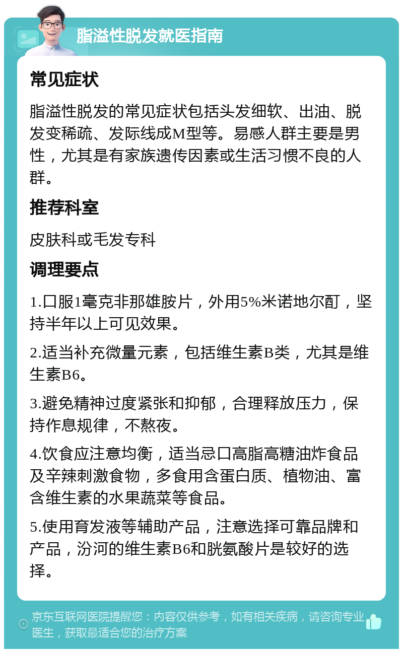 脂溢性脱发就医指南 常见症状 脂溢性脱发的常见症状包括头发细软、出油、脱发变稀疏、发际线成M型等。易感人群主要是男性，尤其是有家族遗传因素或生活习惯不良的人群。 推荐科室 皮肤科或毛发专科 调理要点 1.口服1毫克非那雄胺片，外用5%米诺地尔酊，坚持半年以上可见效果。 2.适当补充微量元素，包括维生素B类，尤其是维生素B6。 3.避免精神过度紧张和抑郁，合理释放压力，保持作息规律，不熬夜。 4.饮食应注意均衡，适当忌口高脂高糖油炸食品及辛辣刺激食物，多食用含蛋白质、植物油、富含维生素的水果蔬菜等食品。 5.使用育发液等辅助产品，注意选择可靠品牌和产品，汾河的维生素B6和胱氨酸片是较好的选择。