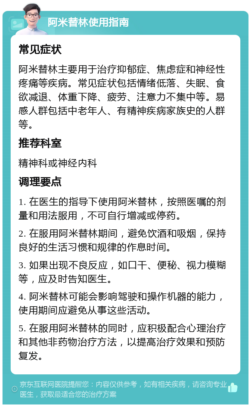 阿米替林使用指南 常见症状 阿米替林主要用于治疗抑郁症、焦虑症和神经性疼痛等疾病。常见症状包括情绪低落、失眠、食欲减退、体重下降、疲劳、注意力不集中等。易感人群包括中老年人、有精神疾病家族史的人群等。 推荐科室 精神科或神经内科 调理要点 1. 在医生的指导下使用阿米替林，按照医嘱的剂量和用法服用，不可自行增减或停药。 2. 在服用阿米替林期间，避免饮酒和吸烟，保持良好的生活习惯和规律的作息时间。 3. 如果出现不良反应，如口干、便秘、视力模糊等，应及时告知医生。 4. 阿米替林可能会影响驾驶和操作机器的能力，使用期间应避免从事这些活动。 5. 在服用阿米替林的同时，应积极配合心理治疗和其他非药物治疗方法，以提高治疗效果和预防复发。