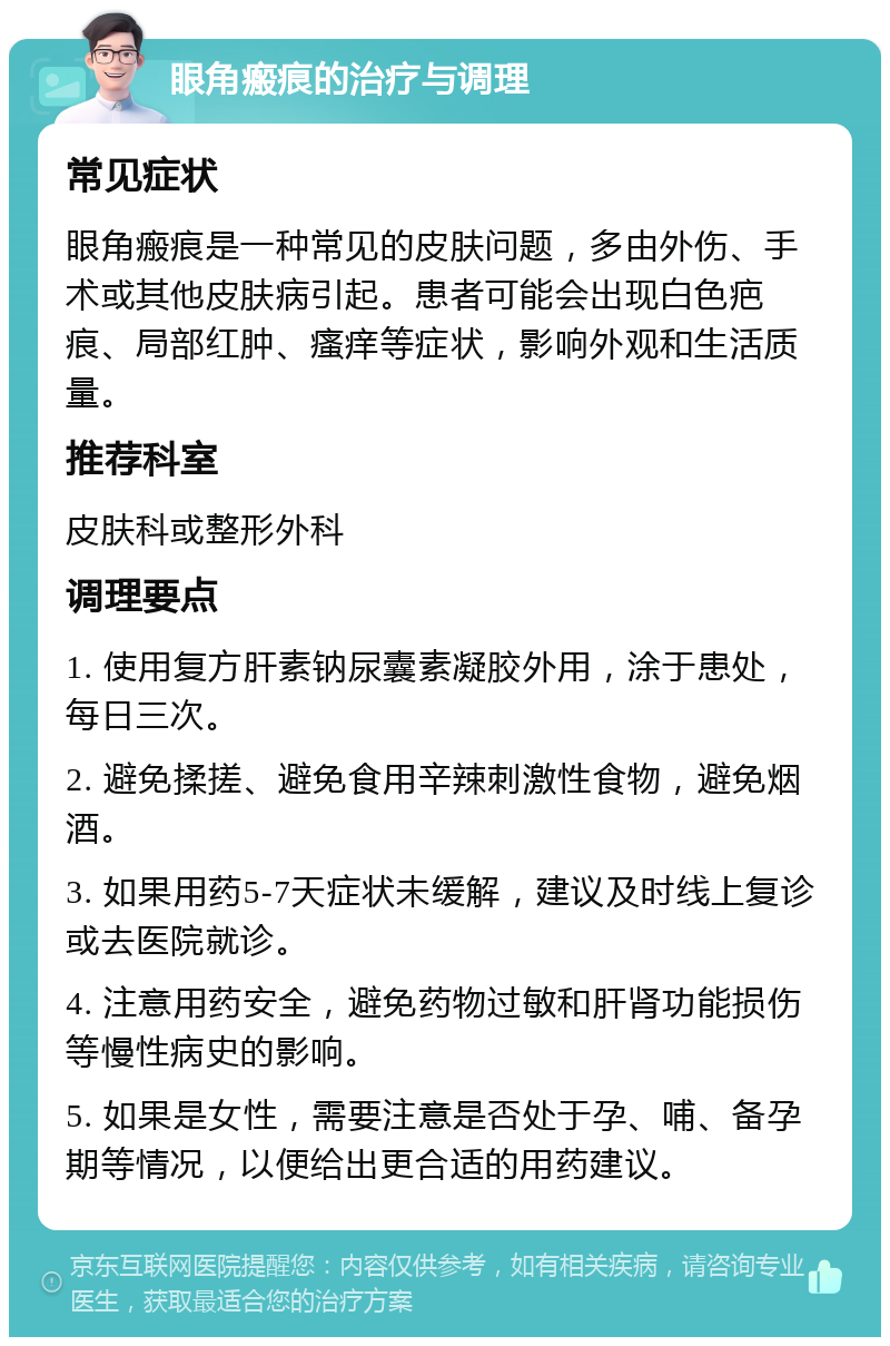 眼角瘢痕的治疗与调理 常见症状 眼角瘢痕是一种常见的皮肤问题，多由外伤、手术或其他皮肤病引起。患者可能会出现白色疤痕、局部红肿、瘙痒等症状，影响外观和生活质量。 推荐科室 皮肤科或整形外科 调理要点 1. 使用复方肝素钠尿囊素凝胶外用，涂于患处，每日三次。 2. 避免揉搓、避免食用辛辣刺激性食物，避免烟酒。 3. 如果用药5-7天症状未缓解，建议及时线上复诊或去医院就诊。 4. 注意用药安全，避免药物过敏和肝肾功能损伤等慢性病史的影响。 5. 如果是女性，需要注意是否处于孕、哺、备孕期等情况，以便给出更合适的用药建议。