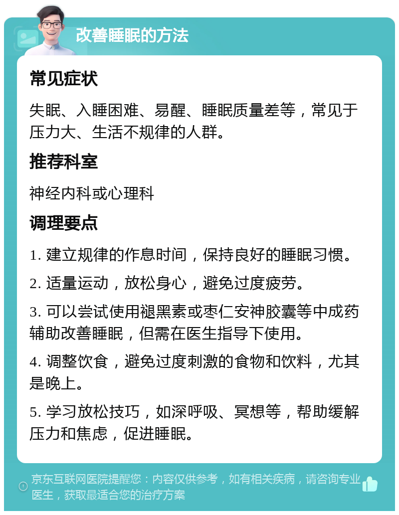 改善睡眠的方法 常见症状 失眠、入睡困难、易醒、睡眠质量差等，常见于压力大、生活不规律的人群。 推荐科室 神经内科或心理科 调理要点 1. 建立规律的作息时间，保持良好的睡眠习惯。 2. 适量运动，放松身心，避免过度疲劳。 3. 可以尝试使用褪黑素或枣仁安神胶囊等中成药辅助改善睡眠，但需在医生指导下使用。 4. 调整饮食，避免过度刺激的食物和饮料，尤其是晚上。 5. 学习放松技巧，如深呼吸、冥想等，帮助缓解压力和焦虑，促进睡眠。