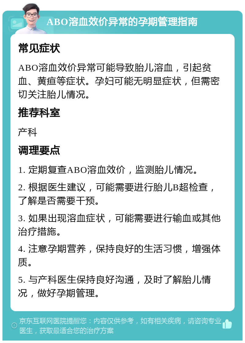 ABO溶血效价异常的孕期管理指南 常见症状 ABO溶血效价异常可能导致胎儿溶血，引起贫血、黄疸等症状。孕妇可能无明显症状，但需密切关注胎儿情况。 推荐科室 产科 调理要点 1. 定期复查ABO溶血效价，监测胎儿情况。 2. 根据医生建议，可能需要进行胎儿B超检查，了解是否需要干预。 3. 如果出现溶血症状，可能需要进行输血或其他治疗措施。 4. 注意孕期营养，保持良好的生活习惯，增强体质。 5. 与产科医生保持良好沟通，及时了解胎儿情况，做好孕期管理。