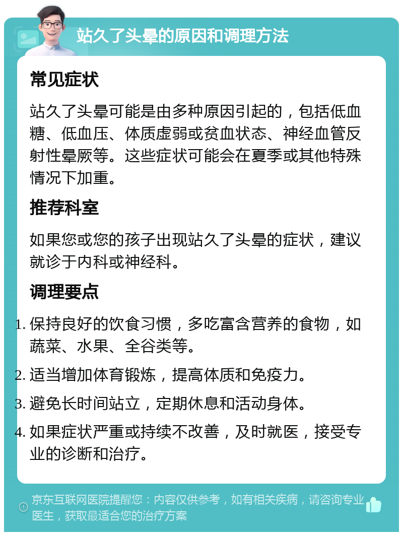 站久了头晕的原因和调理方法 常见症状 站久了头晕可能是由多种原因引起的，包括低血糖、低血压、体质虚弱或贫血状态、神经血管反射性晕厥等。这些症状可能会在夏季或其他特殊情况下加重。 推荐科室 如果您或您的孩子出现站久了头晕的症状，建议就诊于内科或神经科。 调理要点 保持良好的饮食习惯，多吃富含营养的食物，如蔬菜、水果、全谷类等。 适当增加体育锻炼，提高体质和免疫力。 避免长时间站立，定期休息和活动身体。 如果症状严重或持续不改善，及时就医，接受专业的诊断和治疗。