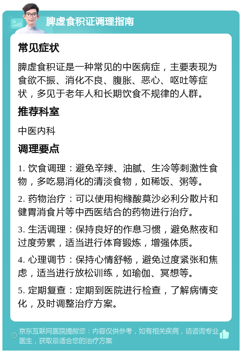 脾虚食积证调理指南 常见症状 脾虚食积证是一种常见的中医病症，主要表现为食欲不振、消化不良、腹胀、恶心、呕吐等症状，多见于老年人和长期饮食不规律的人群。 推荐科室 中医内科 调理要点 1. 饮食调理：避免辛辣、油腻、生冷等刺激性食物，多吃易消化的清淡食物，如稀饭、粥等。 2. 药物治疗：可以使用枸橼酸莫沙必利分散片和健胃消食片等中西医结合的药物进行治疗。 3. 生活调理：保持良好的作息习惯，避免熬夜和过度劳累，适当进行体育锻炼，增强体质。 4. 心理调节：保持心情舒畅，避免过度紧张和焦虑，适当进行放松训练，如瑜伽、冥想等。 5. 定期复查：定期到医院进行检查，了解病情变化，及时调整治疗方案。