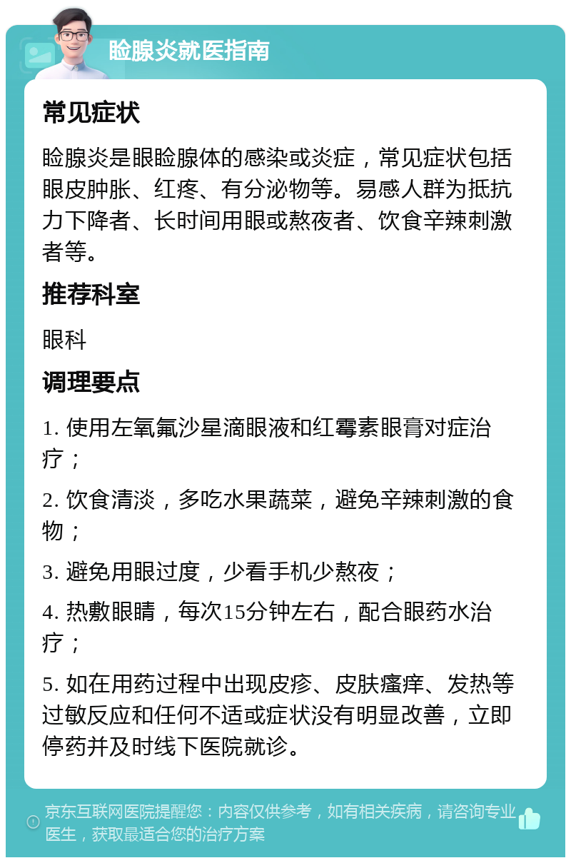 睑腺炎就医指南 常见症状 睑腺炎是眼睑腺体的感染或炎症，常见症状包括眼皮肿胀、红疼、有分泌物等。易感人群为抵抗力下降者、长时间用眼或熬夜者、饮食辛辣刺激者等。 推荐科室 眼科 调理要点 1. 使用左氧氟沙星滴眼液和红霉素眼膏对症治疗； 2. 饮食清淡，多吃水果蔬菜，避免辛辣刺激的食物； 3. 避免用眼过度，少看手机少熬夜； 4. 热敷眼睛，每次15分钟左右，配合眼药水治疗； 5. 如在用药过程中出现皮疹、皮肤瘙痒、发热等过敏反应和任何不适或症状没有明显改善，立即停药并及时线下医院就诊。