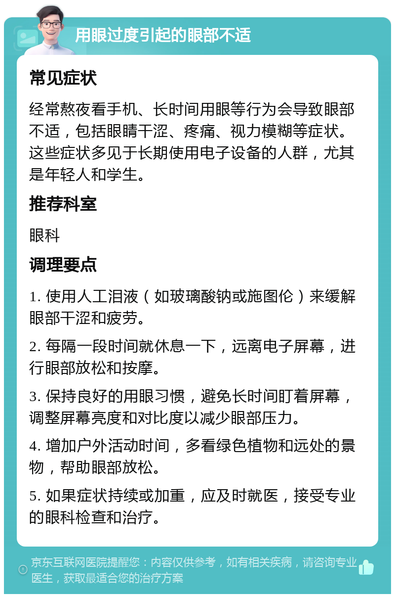 用眼过度引起的眼部不适 常见症状 经常熬夜看手机、长时间用眼等行为会导致眼部不适，包括眼睛干涩、疼痛、视力模糊等症状。这些症状多见于长期使用电子设备的人群，尤其是年轻人和学生。 推荐科室 眼科 调理要点 1. 使用人工泪液（如玻璃酸钠或施图伦）来缓解眼部干涩和疲劳。 2. 每隔一段时间就休息一下，远离电子屏幕，进行眼部放松和按摩。 3. 保持良好的用眼习惯，避免长时间盯着屏幕，调整屏幕亮度和对比度以减少眼部压力。 4. 增加户外活动时间，多看绿色植物和远处的景物，帮助眼部放松。 5. 如果症状持续或加重，应及时就医，接受专业的眼科检查和治疗。