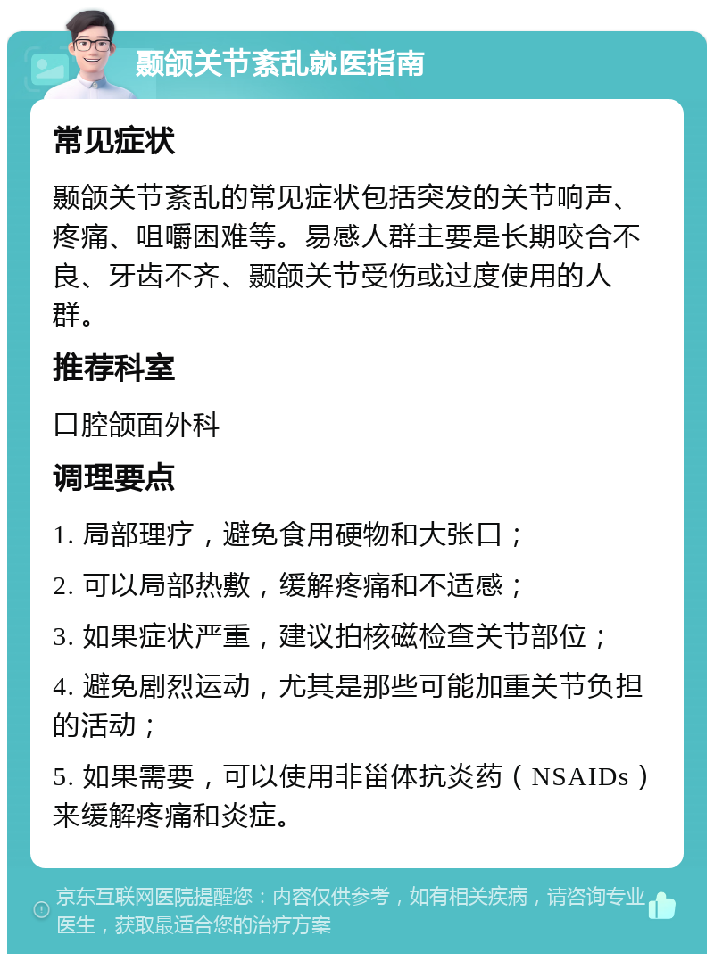 颞颌关节紊乱就医指南 常见症状 颞颌关节紊乱的常见症状包括突发的关节响声、疼痛、咀嚼困难等。易感人群主要是长期咬合不良、牙齿不齐、颞颌关节受伤或过度使用的人群。 推荐科室 口腔颌面外科 调理要点 1. 局部理疗，避免食用硬物和大张口； 2. 可以局部热敷，缓解疼痛和不适感； 3. 如果症状严重，建议拍核磁检查关节部位； 4. 避免剧烈运动，尤其是那些可能加重关节负担的活动； 5. 如果需要，可以使用非甾体抗炎药（NSAIDs）来缓解疼痛和炎症。