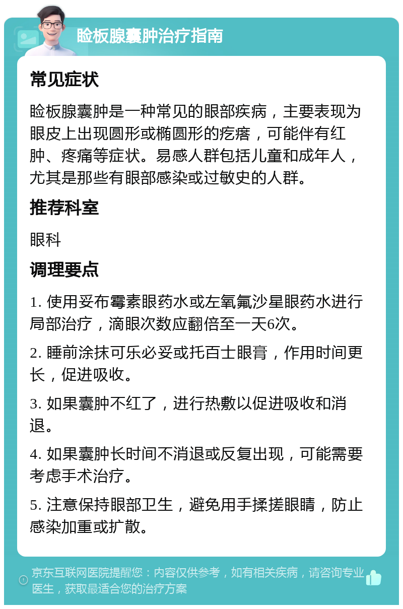 睑板腺囊肿治疗指南 常见症状 睑板腺囊肿是一种常见的眼部疾病，主要表现为眼皮上出现圆形或椭圆形的疙瘩，可能伴有红肿、疼痛等症状。易感人群包括儿童和成年人，尤其是那些有眼部感染或过敏史的人群。 推荐科室 眼科 调理要点 1. 使用妥布霉素眼药水或左氧氟沙星眼药水进行局部治疗，滴眼次数应翻倍至一天6次。 2. 睡前涂抹可乐必妥或托百士眼膏，作用时间更长，促进吸收。 3. 如果囊肿不红了，进行热敷以促进吸收和消退。 4. 如果囊肿长时间不消退或反复出现，可能需要考虑手术治疗。 5. 注意保持眼部卫生，避免用手揉搓眼睛，防止感染加重或扩散。