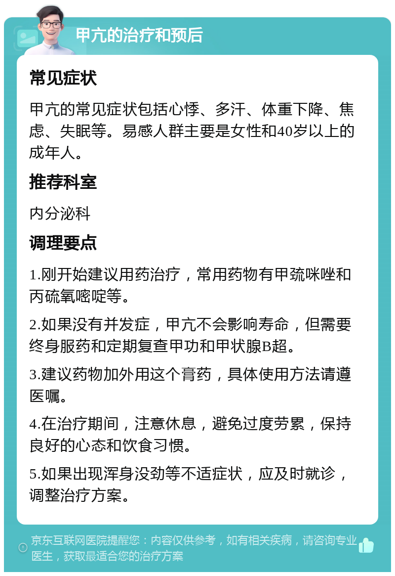 甲亢的治疗和预后 常见症状 甲亢的常见症状包括心悸、多汗、体重下降、焦虑、失眠等。易感人群主要是女性和40岁以上的成年人。 推荐科室 内分泌科 调理要点 1.刚开始建议用药治疗，常用药物有甲巯咪唑和丙硫氧嘧啶等。 2.如果没有并发症，甲亢不会影响寿命，但需要终身服药和定期复查甲功和甲状腺B超。 3.建议药物加外用这个膏药，具体使用方法请遵医嘱。 4.在治疗期间，注意休息，避免过度劳累，保持良好的心态和饮食习惯。 5.如果出现浑身没劲等不适症状，应及时就诊，调整治疗方案。