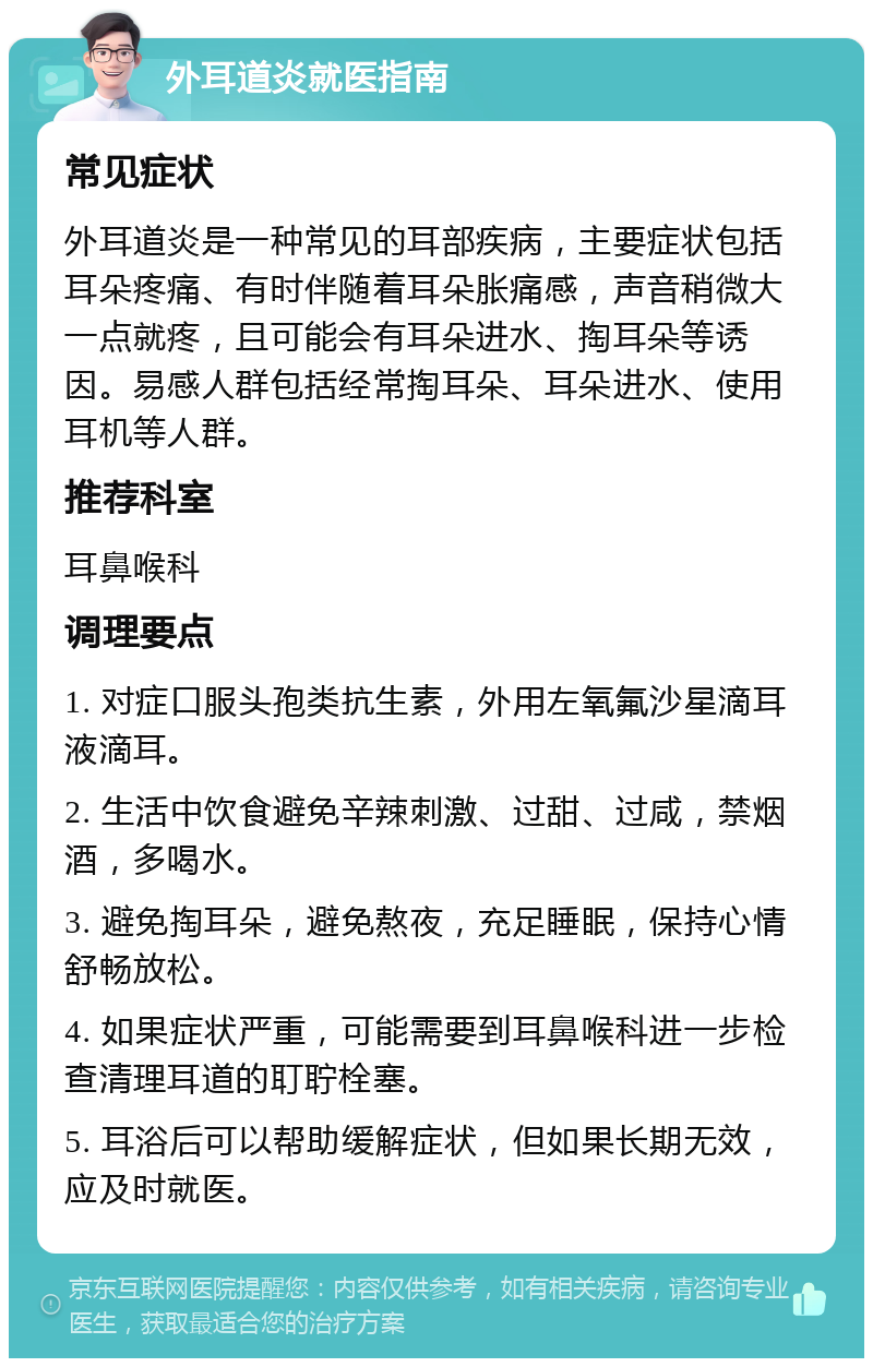 外耳道炎就医指南 常见症状 外耳道炎是一种常见的耳部疾病，主要症状包括耳朵疼痛、有时伴随着耳朵胀痛感，声音稍微大一点就疼，且可能会有耳朵进水、掏耳朵等诱因。易感人群包括经常掏耳朵、耳朵进水、使用耳机等人群。 推荐科室 耳鼻喉科 调理要点 1. 对症口服头孢类抗生素，外用左氧氟沙星滴耳液滴耳。 2. 生活中饮食避免辛辣刺激、过甜、过咸，禁烟酒，多喝水。 3. 避免掏耳朵，避免熬夜，充足睡眠，保持心情舒畅放松。 4. 如果症状严重，可能需要到耳鼻喉科进一步检查清理耳道的耵聍栓塞。 5. 耳浴后可以帮助缓解症状，但如果长期无效，应及时就医。