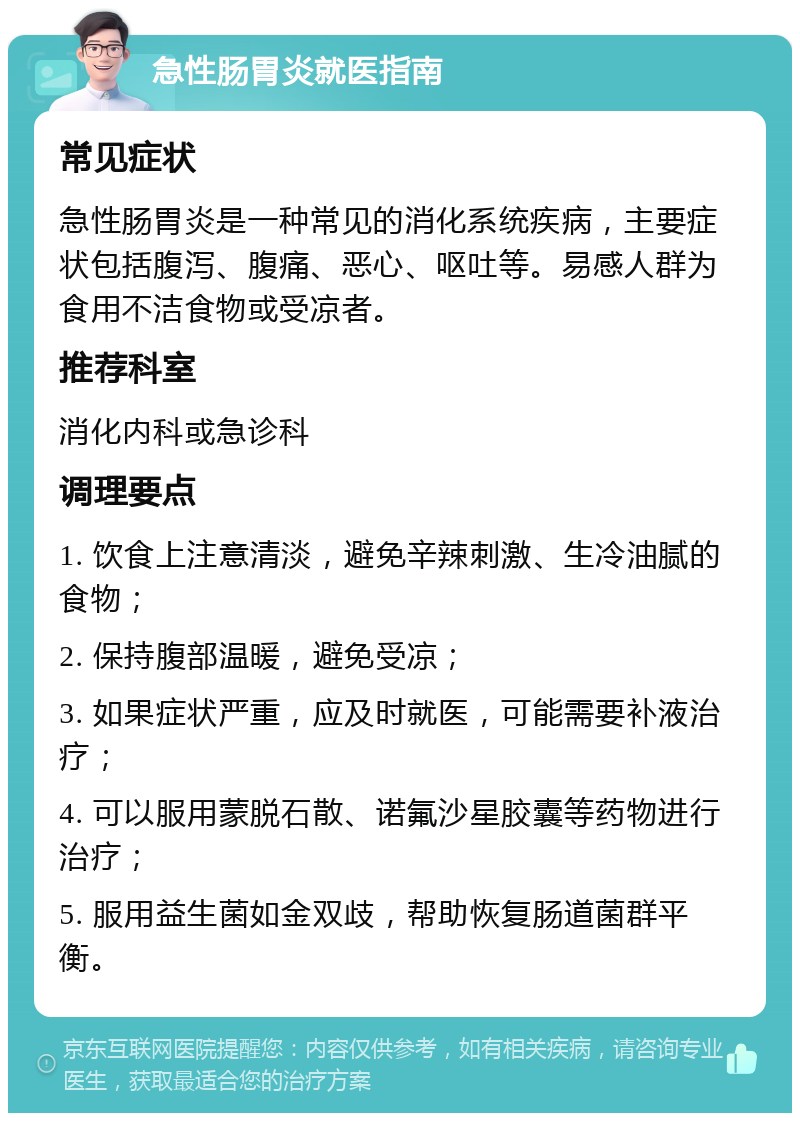 急性肠胃炎就医指南 常见症状 急性肠胃炎是一种常见的消化系统疾病，主要症状包括腹泻、腹痛、恶心、呕吐等。易感人群为食用不洁食物或受凉者。 推荐科室 消化内科或急诊科 调理要点 1. 饮食上注意清淡，避免辛辣刺激、生冷油腻的食物； 2. 保持腹部温暖，避免受凉； 3. 如果症状严重，应及时就医，可能需要补液治疗； 4. 可以服用蒙脱石散、诺氟沙星胶囊等药物进行治疗； 5. 服用益生菌如金双歧，帮助恢复肠道菌群平衡。