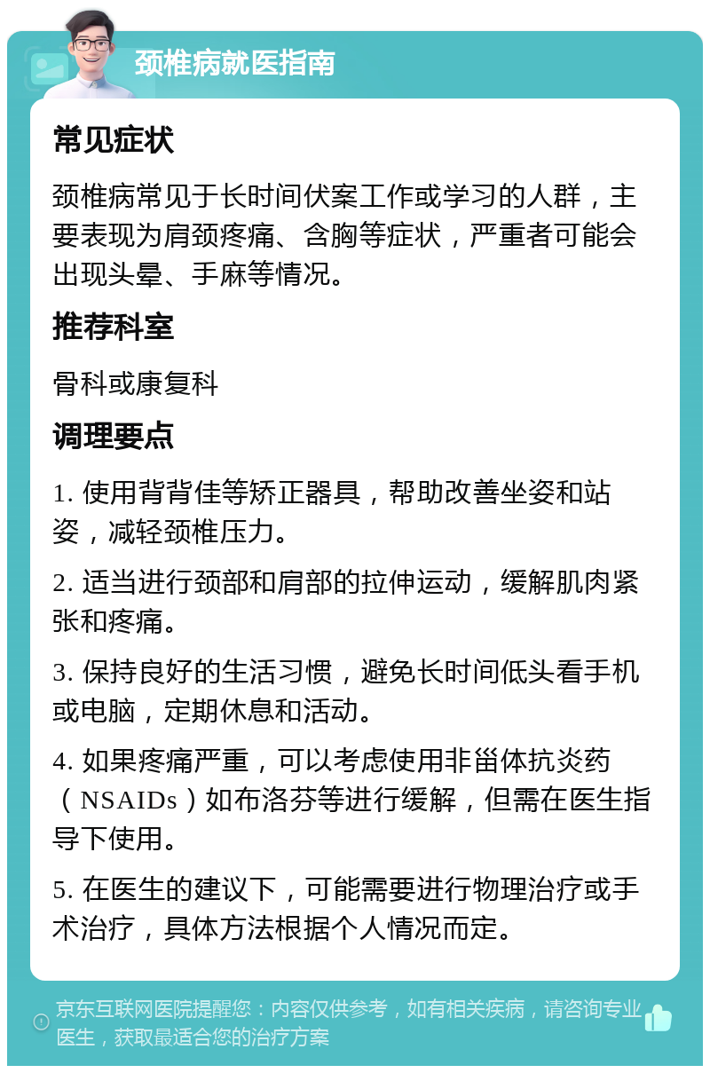 颈椎病就医指南 常见症状 颈椎病常见于长时间伏案工作或学习的人群，主要表现为肩颈疼痛、含胸等症状，严重者可能会出现头晕、手麻等情况。 推荐科室 骨科或康复科 调理要点 1. 使用背背佳等矫正器具，帮助改善坐姿和站姿，减轻颈椎压力。 2. 适当进行颈部和肩部的拉伸运动，缓解肌肉紧张和疼痛。 3. 保持良好的生活习惯，避免长时间低头看手机或电脑，定期休息和活动。 4. 如果疼痛严重，可以考虑使用非甾体抗炎药（NSAIDs）如布洛芬等进行缓解，但需在医生指导下使用。 5. 在医生的建议下，可能需要进行物理治疗或手术治疗，具体方法根据个人情况而定。